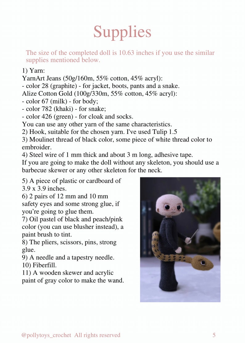 May include: A crochet doll with a snake tail, wearing a black jacket, pants, and boots. The doll is holding a wand. The supplies needed to make the doll are listed in the image. The text in the image reads: "Supplies The size of the completed doll is 10.63 inches if you use the similar supplies mentioned below. 1) Yarn: YarnArt Jeans (50g/160m, 55% cotton, 45% acryl): - color 28 (graphite) - for jacket, boots, pants and a snake. Alize Cotton Gold (100g/330m, 55% cotton, 45% acryl): color 67 (milk) - for body; color 782 (khaki) - for snake; color 426 (green) - for cloak and socks. You can use any other yarn of the same characteristics. 2) Hook, suitable for the chosen yarn. I've used Tulip 1.5 3) Moulinet thread of black color, some piece of white thread color to embroider. 4) Steel wire of 1 mm thick and about 3 m long, adhesive tape. If you are going to make the doll without any skeleton, you should use a barbecue skewer or any other skeleton for the neck. 5) A piece of plastic or cardboard of 3.9 x 3.9 inches. 6) 2 pairs of 12 mm and 10 mm safety eyes and some strong glue, if you're going to glue them. 7) Oil pastel of black and peach/pink color (you can use blusher instead), a paint brush to tint. 8) The pliers, scissors, pins, strong glue. 9) A needle and a tapestry needle. 10) Fiberfill. 11) A wooden skewer and acrylic paint of gray color to make the wand. @pollytoys_crochet All rights reserved 5"