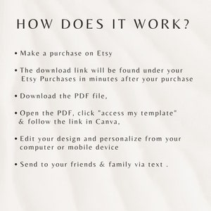 May include: A white background with black text explaining how to use a digital template. The text reads: "HOW DOES IT WORK? &bull; Make a purchase on Etsy &bull; The download link will be found under your Etsy Purchases in minutes after your purchase &bull; Download the PDF file, &bull; Open the PDF, click "access my template" & follow the link in Canva, &bull; Edit your design and personalize from your computer or mobile device &bull; Send to your friends & family via text."