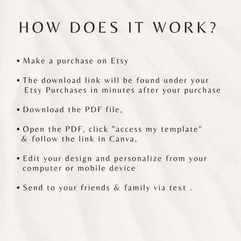 May include: A white background with black text explaining how to use a digital template. The text reads: "HOW DOES IT WORK? &bull; Make a purchase on Etsy &bull; The download link will be found under your Etsy Purchases in minutes after your purchase &bull; Download the PDF file, &bull; Open the PDF, click "access my template" & follow the link in Canva, &bull; Edit your design and personalize from your computer or mobile device &bull; Send to your friends & family via text."
