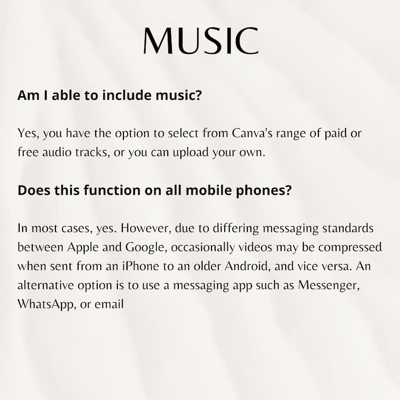 May include: Text on a white background with the word "MUSIC" in black at the top. The text below asks "Am I able to include music?" and answers "Yes, you have the option to select from Canva's range of paid or free audio tracks, or you can upload your own." The text below that asks "Does this function on all mobile phones?" and answers "In most cases, yes. However, due to differing messaging standards between Apple and Google, occasionally videos may be compressed when sent from an iPhone to an older Android, and vice versa. An alternative option is to use a messaging app such as Messenger, WhatsApp, or email."