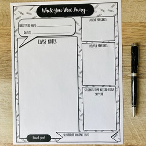 May include: A printable black and white teacher substitute note sheet with the text "While You Were Away..." at the top. The sheet is divided into sections for substitute name, date, class notes, absent students, helpful students, and students that needed extra support. The sheet also includes a section for substitute contact info and a thank you message.