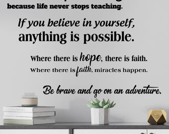 May include: Inspirational wall decal with the quote "Never stop learning because life never stops teaching. If you believe in yourself, anything is possible. Where there is hope, there is faith. Where there is faith, miracles happen. Be brave and go on an adventure."