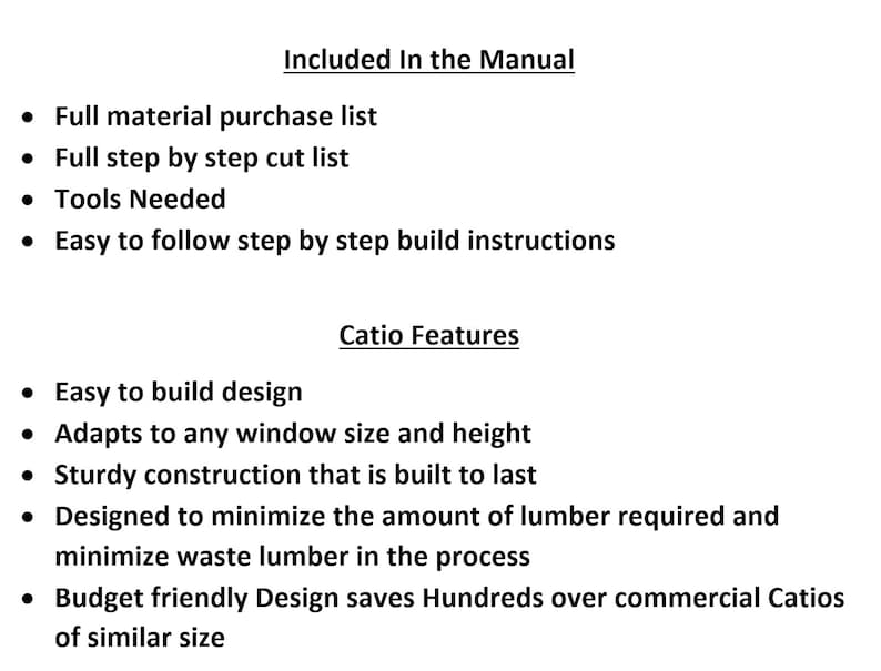 May include: A list of features and instructions included in a manual for building a catio. The manual includes a full material purchase list, step-by-step cut list, tools needed, and easy-to-follow building instructions. The catio features include an easy-to-build design, adaptability to any window size and height, sturdy construction, and a design that minimizes lumber waste.