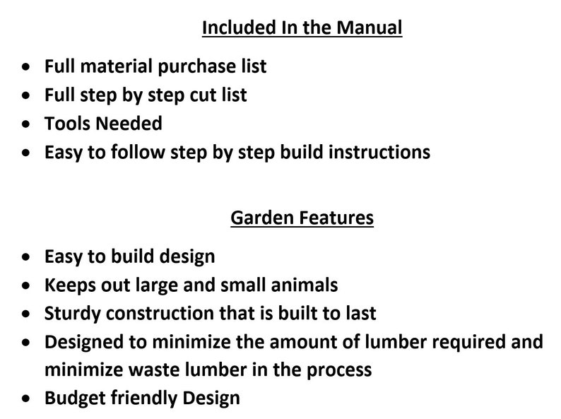 May include: A list of features included in a garden design manual. The manual includes a full material purchase list, a step-by-step cut list, tools needed, and easy-to-follow build instructions. The garden design features include an easy-to-build design, protection from animals, sturdy construction, and a design that minimizes waste lumber.