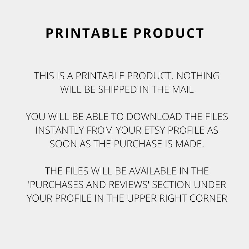 May include: Text on a white background that reads: "Printable Product. This is a printable product. Nothing will be shipped in the mail. You will be able to download the files instantly from your Etsy profile as soon as the purchase is made. The files will be available in the 'Purchases and Reviews' section under your profile in the upper right corner."
