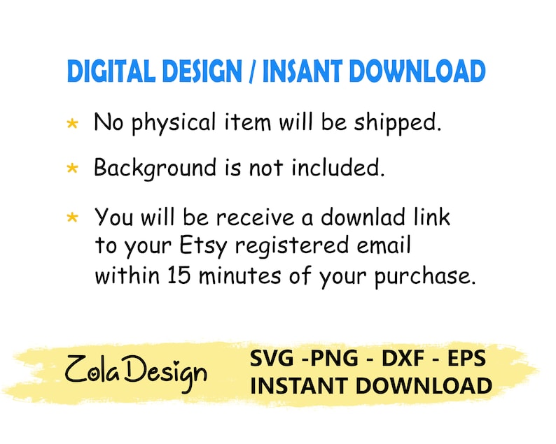 May include: A digital design download graphic with the text "DIGITAL DESIGN / INSANT DOWNLOAD" in blue text. The text "No physical item will be shipped." is in black text with a yellow star. The text "Background is not included." is in black text with a yellow star. The text "You will be receive a downlad link to your Etsy registered email within 15 minutes of your purchase." is in black text with a yellow star. The text "Zola Design" is in black text on a yellow background. The text "SVG -PNG - DXF - EPS INSTANT DOWNLOAD" is in black text on a yellow background.