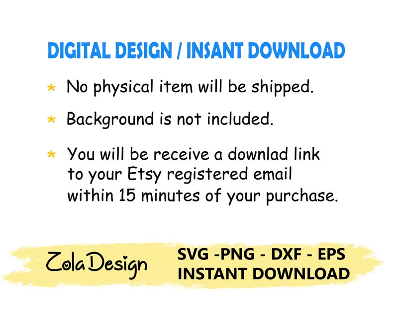 May include: A digital design download graphic with the text "DIGITAL DESIGN / INSANT DOWNLOAD" in blue text. The text "No physical item will be shipped." is in black text with a yellow star. The text "Background is not included." is in black text with a yellow star. The text "You will be receive a downlad link to your Etsy registered email within 15 minutes of your purchase." is in black text with a yellow star. The text "Zola Design" is in black text on a yellow background. The text "SVG -PNG - DXF - EPS INSTANT DOWNLOAD" is in black text on a yellow background.