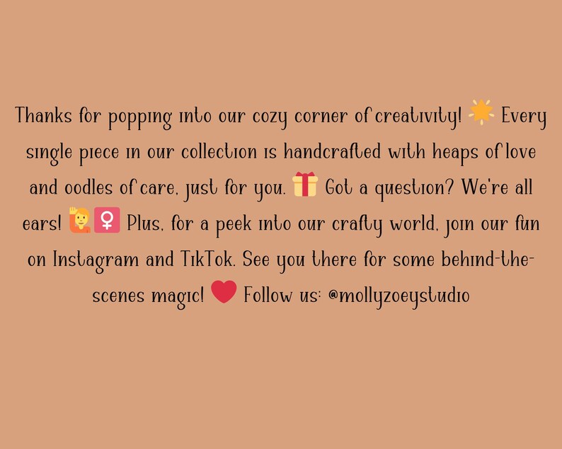 Puede incluir: Texto sobre un fondo marr&oacute;n claro: "&iexcl;Gracias por entrar en nuestro rinc&oacute;n creativo y acogedor! Cada pieza de nuestra colecci&oacute;n est&aacute; hecha a mano con mucho amor y cuidado, solo para ti. &iquest;Tienes alguna pregunta? &iexcl;Estamos a tu disposici&oacute;n!" S&iacute;guenos @mollyzoeystudio.