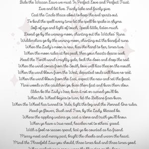 May include: A white background with a grey text overlay. The text is a poem titled "Wiccan Rede" and includes the following lines: "Bide the Wiccan Laws we must In Perfect Love and Perfect Trust." "Live and let live. Fairly take and fairly give." "Cast the Circle thrice about to keep the evil spirits out." "To bind the spell every time let the spell be spake in rhyme." "Soft of eye and light of touch, Speak little, listen much." "Deosil go by the waxing moon, chanting out the Witches' Rune." "Widdershins go by the waning moon, chanting out the baneful rune." "When the Lady's moon is new, kiss the hand to her, times two." "When the moon rides at her peak, then your hearts desire seek." "Heed the North wind's mighty gale, lock the door and drop the sail." "When the wind comes from the South, love will kiss thee on the mouth." "When the wind blows from the West, departed souls will have no rest." "When the wind blows from the East, expect the new and set the feast." "Nine woods in the cauldron go, burn them fast and burn them slow." "Elder be the Lady's tree, burn it not or cursed you'll be." "When the Wheel begins to turn, let the Beltane fires burn." "When the Wheel has turned to Yule, light the log and the Horned One rules." "Heed ye flower, Bush and Tree, by the Lady, blessed be." "Where the rippling waters go, cast a stone and truth you'll know." "When ye have a true need, hearken not to others' greed." "With a fool no season spend, lest ye be counted as his friend." "Merry meet and merry part, bright the cheeks and warm the heart." "Mind the Threefold Law you should, three times bad and three times good." "When misfortune is enow, wear the blue star on thy brow." "True in love ever be, lest thy lover's false to thee." "Eight words the Wiccan Rede fulfill: An ye harm none, do what ye will."