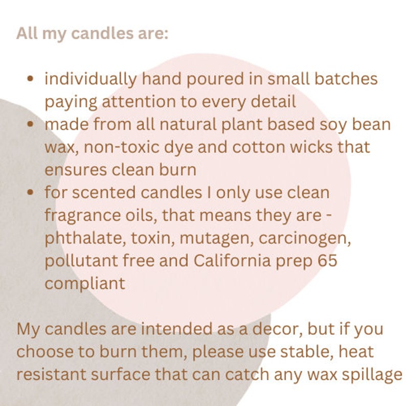 May include: Text on a pink background that reads "All my candles are:" followed by a list of bullet points describing the candles. The text says that the candles are individually hand-poured in small batches, made from all-natural plant-based soy bean wax, non-toxic dye and cotton wicks, and use clean fragrance oils. The text also says that the candles are phthalate, toxin, mutagen, carcinogen, and pollutant free and California prep 65 compliant.