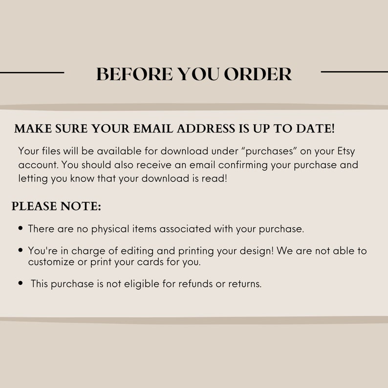 May include: A text-based image with the heading "Before You Order" and the text "Make sure your email address is up to date!" followed by a paragraph explaining that digital files will be available for download under "purchases" on Etsy. The image also includes a "Please Note" section with three bullet points explaining that the purchase is for digital files only, that the buyer is responsible for editing and printing the design, and that the purchase is not eligible for refunds or returns.