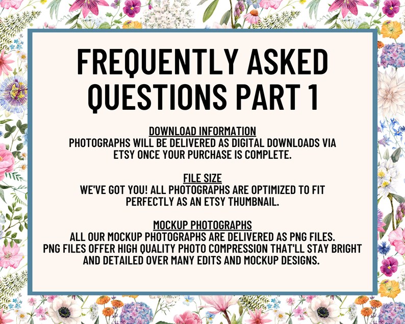 May include: A blue and white graphic with the text "Frequently Asked Questions Part 1" and information about digital downloads and file size for photographs. The text says that photographs are delivered as digital downloads via Etsy once the purchase is complete. It also says that all photographs are optimized to fit perfectly as an Etsy thumbnail. The text also says that all mockup photographs are delivered as PNG files. PNG files offer high quality photo compression that'll stay bright and detailed over many edits and mockup designs.