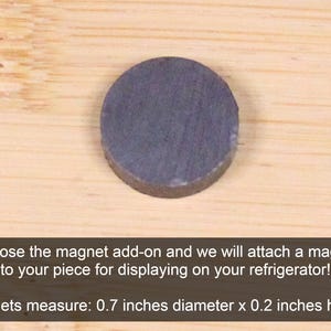 May include: A small, round, dark gray magnet. It measures 0.7 inches in diameter and 0.2 inches in height. Choose the magnet add-on and we will attach a magnet to your piece for displaying on your refrigerator!