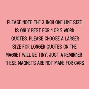 May include: A pink background with black text. The text reads: "PLEASE NOTE THE 3 INCH ONE LINE SIZE IS ONLY BEST FOR 1 OR 2 WORD QUOTES. PLEASE CHOOSE A LARGER SIZE FOR LONGER QUOTES OR THE MAGNET WILL BE TINY. JUST A REMINDER THESE MAGNETS ARE NOT MADE FOR CARS."