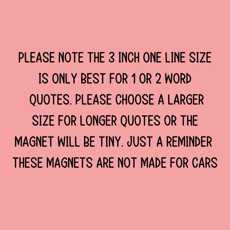 May include: A pink background with black text. The text reads: "PLEASE NOTE THE 3 INCH ONE LINE SIZE IS ONLY BEST FOR 1 OR 2 WORD QUOTES. PLEASE CHOOSE A LARGER SIZE FOR LONGER QUOTES OR THE MAGNET WILL BE TINY. JUST A REMINDER THESE MAGNETS ARE NOT MADE FOR CARS."