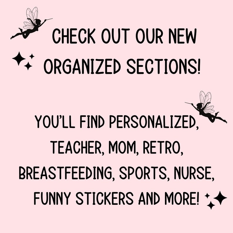 May include: Text graphic with a pink background and black text that reads "CHECK OUT OUR NEW ORGANIZED SECTIONS! YOU'LL FIND PERSONALIZED, TEACHER, MOM, RETRO, BREASTFEEDING, SPORTS, NURSE, FUNNY STICKERS AND MORE!" with a black silhouette of a fairy with wings and a wand on each side of the text.