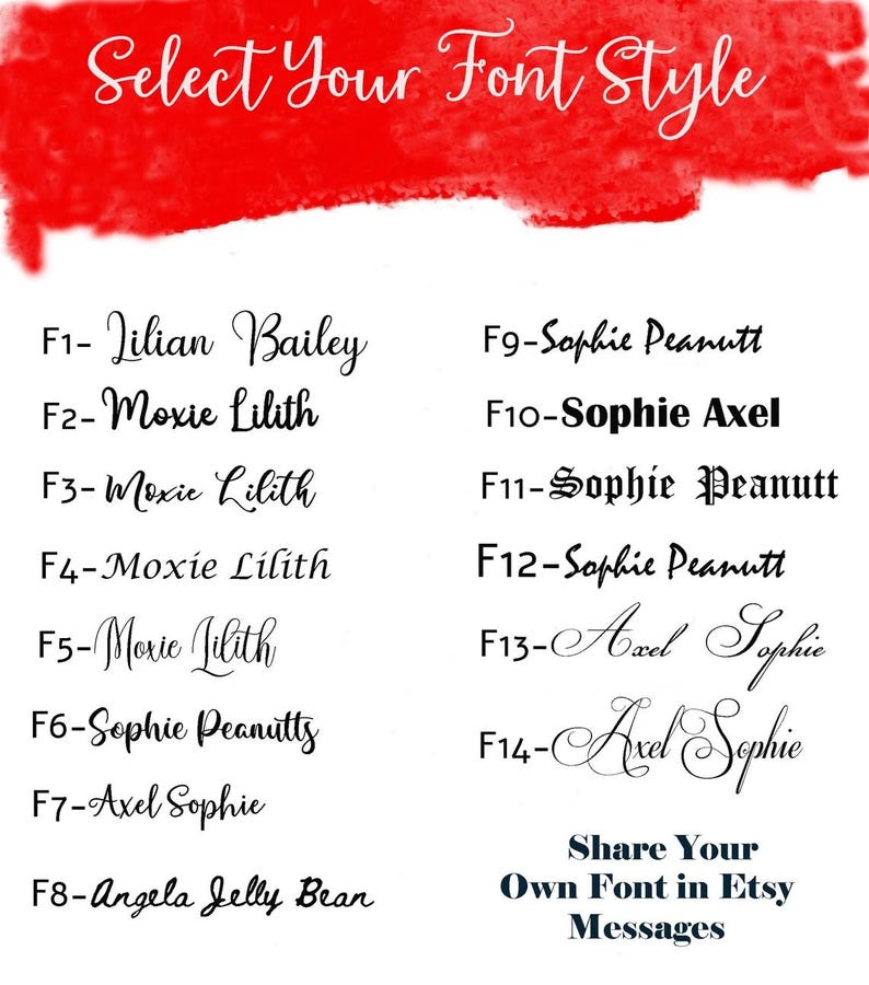 May include: A red background with white text listing different font styles. The text includes the font names and a code for each font. The text reads: "Select Your Font Style"  "F1- Lilian Bailey"  "F2-Moxie Lilith"  "F3-Moxie Lilith"  "F4-Moxie Lilith"  "F5-Moxie Lilith"  "F6-Sophie Peanutts"  "F7-Axel Sophie"  "F8-Angela Jelly Bean"  "F9-Sophie Peanutt"  "F10-Sophie Axel"  "F11-Sophie Peanutt"  "F12-Sophie Peanutt"  "F13-Axel Sophie"  "F14-Axel Sophie"  "Share Your Own Font in Etsy Messages"