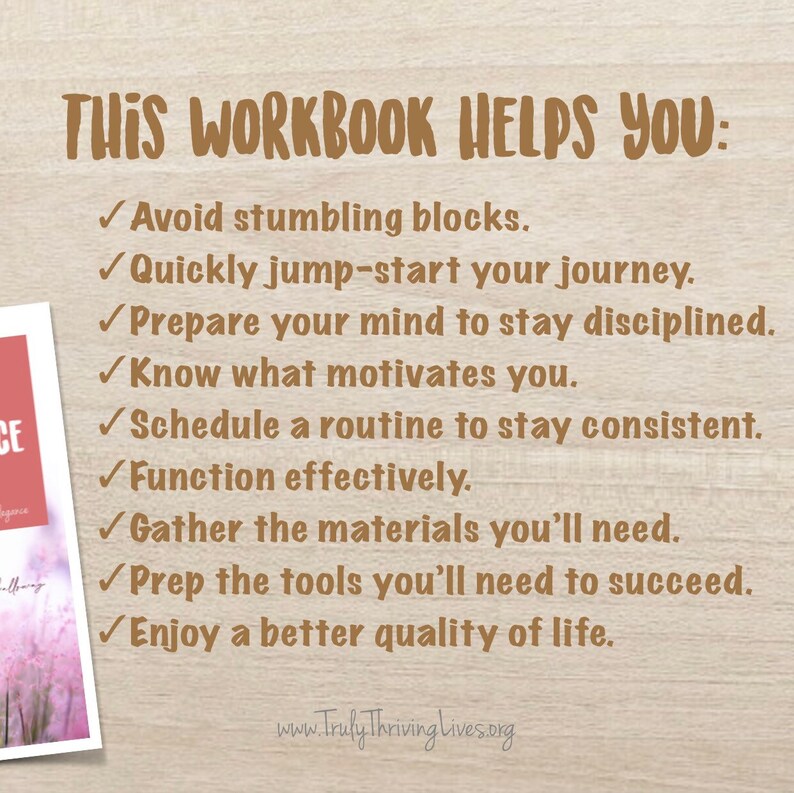 May include: A brown and white image with the text "THIS WORKBOOK HELPS YOU:" followed by a list of bullet points with check marks. The bullet points include: Avoid stumbling blocks, Quickly jump-start your journey, Prepare your mind to stay disciplined, Know what motivates you, Schedule a routine to stay consistent, Function effectively, Gather the materials you'll need, Prep the tools you'll need to succeed, Enjoy a better quality of life. The text at the bottom of the image reads "www.Truly Thriving Lives.org".