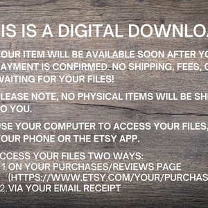 May include: A digital download graphic with a woodgrain background and white text. The text reads: "This is a digital download. Your item will be available soon after your payment is confirmed. No shipping, fees, or waiting for your files! Please note, no physical items will be shipped to you. Use your computer to access your files, not your phone or the Etsy app. Access your files two ways: 1. On your purchases/reviews page (https://www.etsy.com/your/purchases) 2. Via your email receipt."