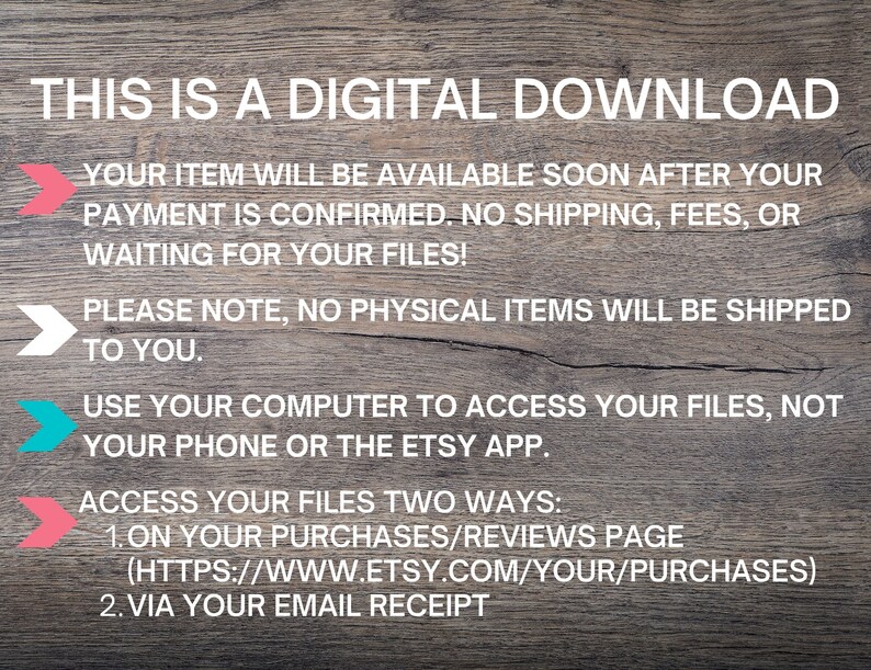 May include: A digital download graphic with a woodgrain background and white text. The text reads: "This is a digital download. Your item will be available soon after your payment is confirmed. No shipping, fees, or waiting for your files! Please note, no physical items will be shipped to you. Use your computer to access your files, not your phone or the Etsy app. Access your files two ways: 1. On your purchases/reviews page (https://www.etsy.com/your/purchases) 2. Via your email receipt."