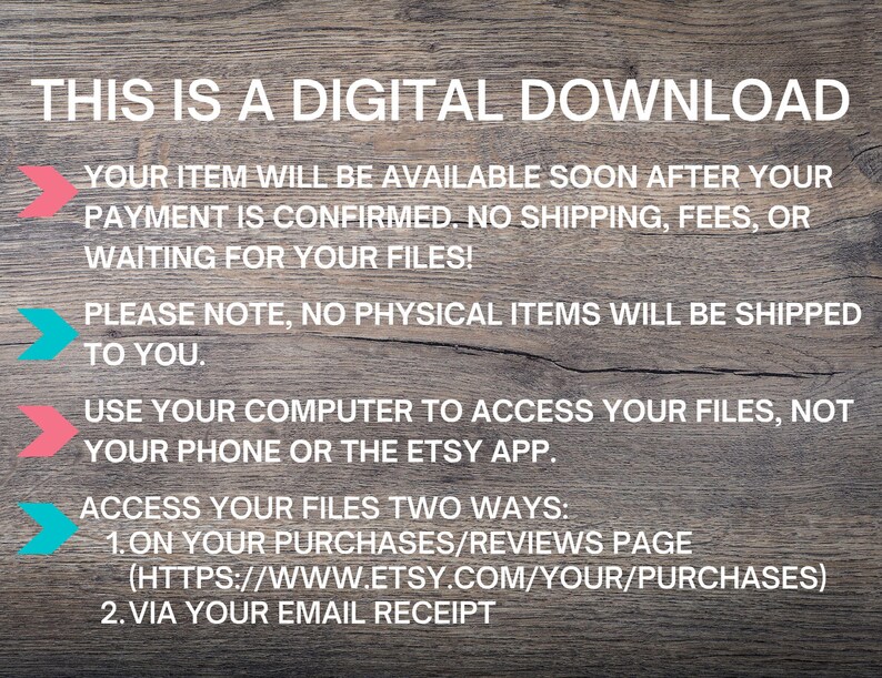 May include: Text on a woodgrain background explaining that this is a digital download and that the item will be available soon after payment is confirmed. It also states that there are no shipping fees or waiting for files. The text also states that no physical items will be shipped and to use a computer to access the files, not a phone or the Etsy app. The text also explains how to access the files in two ways: on the purchases/reviews page or via email receipt.