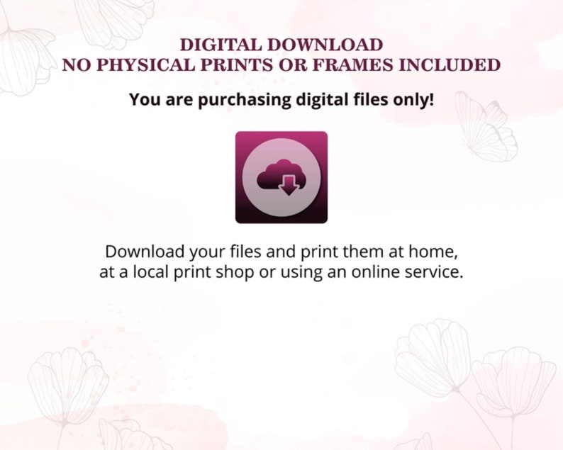 May include: Digital download graphic with a pink cloud icon and the text "DIGITAL DOWNLOAD NO PHYSICAL PRINTS OR FRAMES INCLUDED You are purchasing digital files only! Download your files and print them at home, at a local print shop or using an online service."