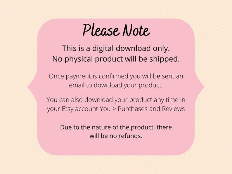 May include: Pink note with the text "Please Note" in black. The note contains information about a digital download, stating that no physical product will be shipped. It also explains that once payment is confirmed, a download link will be sent via email. The note further mentions that the product can be downloaded at any time from the Etsy account under "Purchases and Reviews". Finally, it states that due to the nature of the product, there will be no refunds.