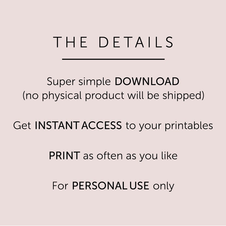 May include: Text graphic with the title "THE DETAILS" and details about a digital download. The text reads: "Super simple DOWNLOAD (no physical product will be shipped). Get INSTANT ACCESS to your printables. PRINT as often as you like. For PERSONAL USE only."