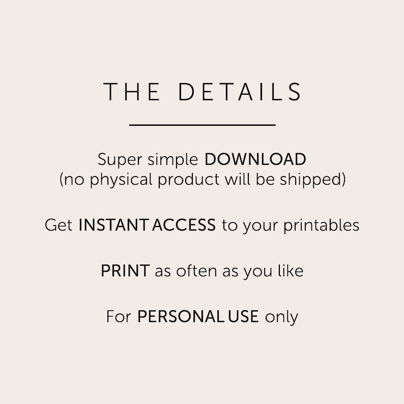 May include: Text graphic with the title "THE DETAILS" and information about a digital download. The text reads: "Super simple DOWNLOAD (no physical product will be shipped). Get INSTANT ACCESS to your printables. PRINT as often as you like. For PERSONAL USE only."