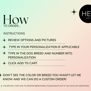 May include: Instructions on how to order a personalized dog portrait. The text reads: "How to order... Instructions: Review options and pictures. Type in your personalization if applicable. Type in the dog breed and number into personalization. Click add to cart. Don't see the color or breed you want? Let me know and we can do a custom order! Colors may vary due to monitor brightness. Please reach out if you have any questions."