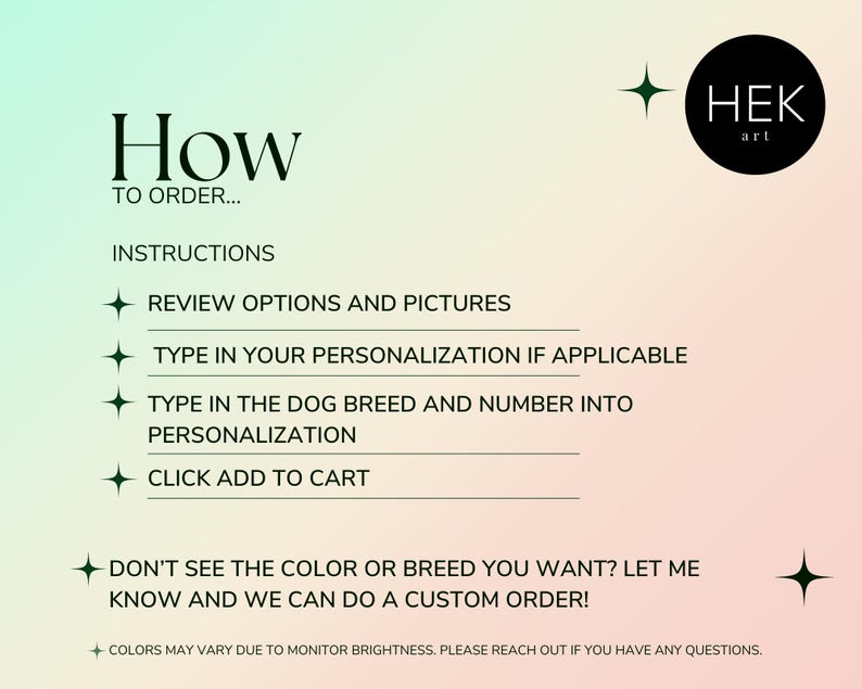 May include: Instructions on how to order a personalized dog portrait. The text reads: "How to order... Instructions: Review options and pictures. Type in your personalization if applicable. Type in the dog breed and number into personalization. Click add to cart. Don't see the color or breed you want? Let me know and we can do a custom order! Colors may vary due to monitor brightness. Please reach out if you have any questions."