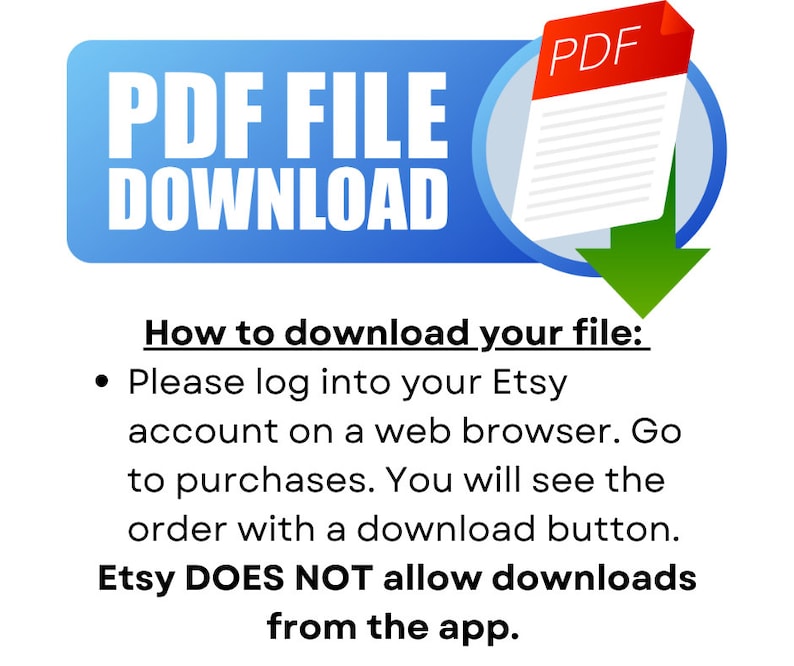 May include: A blue button with the text "PDF FILE DOWNLOAD" and a red icon of a PDF file with a green arrow pointing down. The text below the button reads "How to download your file: Please log into your Etsy account on a web browser. Go to purchases. You will see the order with a download button. Etsy DOES NOT allow downloads from the app."