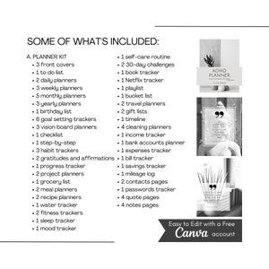 May include: A black and white image showing a list of planner items included in a planner kit. The list includes items such as front covers, to do lists, daily planners, weekly planners, monthly planners, yearly planners, birthday lists, goal setting trackers, vision board planners, checklists, step-by-step trackers, habit trackers, gratitudes and affirmations, progress trackers, project planners, grocery lists, meal planners, recipe planners, water trackers, fitness trackers, sleep trackers, and mood trackers. The list also includes self-care routine items such as 30-day challenges, book trackers, Netflix trackers, playlists, bucket lists, travel planners, gift lists, timelines, cleaning planners, income trackers, bank account planners, expense trackers, savings trackers, bill trackers, mileage logs, contact pages, password trackers, quote pages, and notes pages. The image also includes two black and white images of quotes. The first quote says "Something you do today may seem insignificant, but it may be the key to your future self. Thank you." The second quote says "Success is not final, failure is not fatal: it is the courage to continue that counts." The image also includes a black and white image of a planner cover with the text "ADHD Planner" and "Your Name". The image includes the text "Easy to Edit with a Free Canva account".
