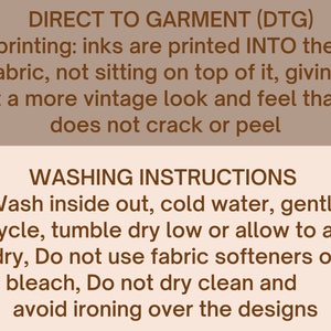 May include: Brown text on a beige background with instructions for direct to garment (DTG) printing and washing instructions. The text reads: "DIRECT TO GARMENT (DTG) printing: inks are printed INTO the fabric, not sitting on top of it, giving it a more vintage look and feel that does not crack or peel. WASHING INSTRUCTIONS Wash inside out, cold water, gentle cycle, tumble dry low or allow to air dry, Do not use fabric softeners or bleach, Do not dry clean and avoid ironing over the designs."