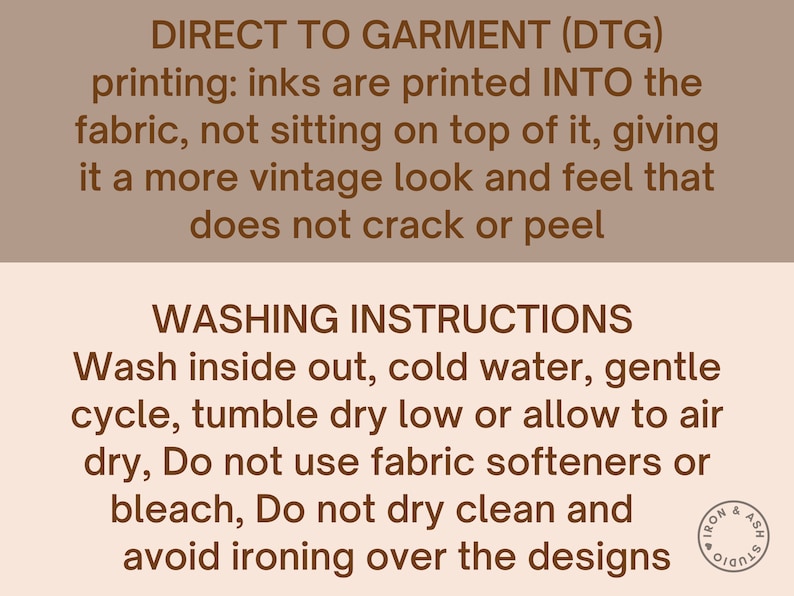 May include: Brown text on a beige background with instructions for direct to garment (DTG) printing and washing instructions. The text reads: "DIRECT TO GARMENT (DTG) printing: inks are printed INTO the fabric, not sitting on top of it, giving it a more vintage look and feel that does not crack or peel. WASHING INSTRUCTIONS Wash inside out, cold water, gentle cycle, tumble dry low or allow to air dry, Do not use fabric softeners or bleach, Do not dry clean and avoid ironing over the designs."