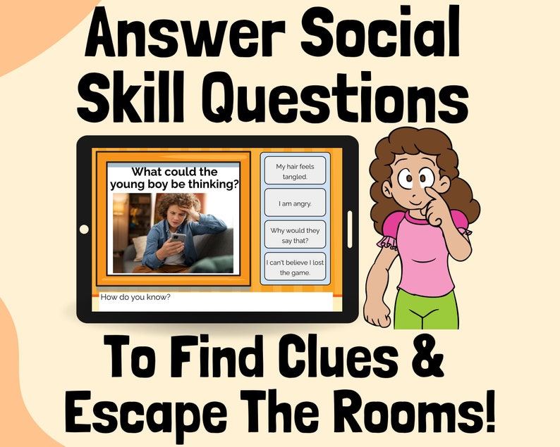 May include: A digital tablet screen shows a cartoon boy looking at his phone with a confused expression. The question "What could the young boy be thinking?" is displayed above the image. Below the image, the text "How do you know?" is displayed. On the right side of the screen, there are four multiple choice answers: "My hair feels tangled", "I am angry", "Why would they say that?", and "I can't believe I lost the game". The text "Answer Social Skill Questions" is displayed at the top of the image. Below the tablet, the text "To Find Clues & Escape The Rooms!" is displayed.