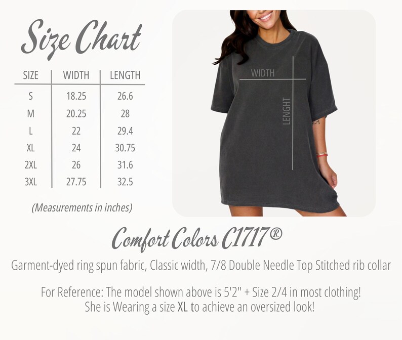 May include: Size chart for a t-shirt with measurements in inches. The chart shows the width and length of the shirt in sizes S, M, L, XL, 2XL, and 3XL. The text "Comfort Colors C1717&reg;" is also visible. Garment-dyed ring spun fabric, Classic width, 7/8 Double Needle Top Stitched rib collar. For Reference: The model shown above is 5'2" + Size 2/4 in most clothing! She is Wearing a size XL to achieve an oversized look!