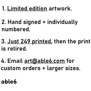 May include: Text on a white background listing the features of a limited edition artwork. The text reads: 1. Limited edition artwork. 2. Hand signed + individually numbered. 3. Just 249 printed, then the print is retired. 4. Email art@able6.com for custom orders + larger sizes. able6