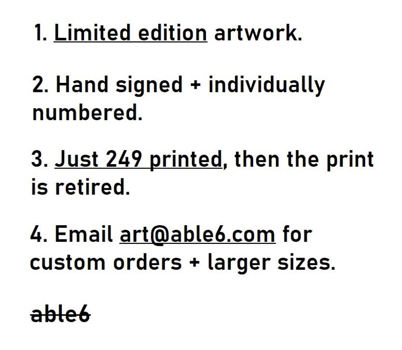 May include: Text on a white background listing the features of a limited edition artwork. The text reads: 1. Limited edition artwork. 2. Hand signed + individually numbered. 3. Just 249 printed, then the print is retired. 4. Email art@able6.com for custom orders + larger sizes. able6