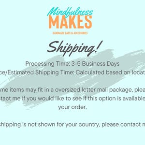 May include: A light blue background with white text that reads "Mindfulness Makes Handmade Bags & Accessories Shipping! Processing Time: 3-5 Business Days Price/Estimated Shipping Time: Calculated based on location Some items may fit in a oversized letter mail package, please contact me if you would like to see if this option is available for your order. If shipping is not shown for your country, please contact me."