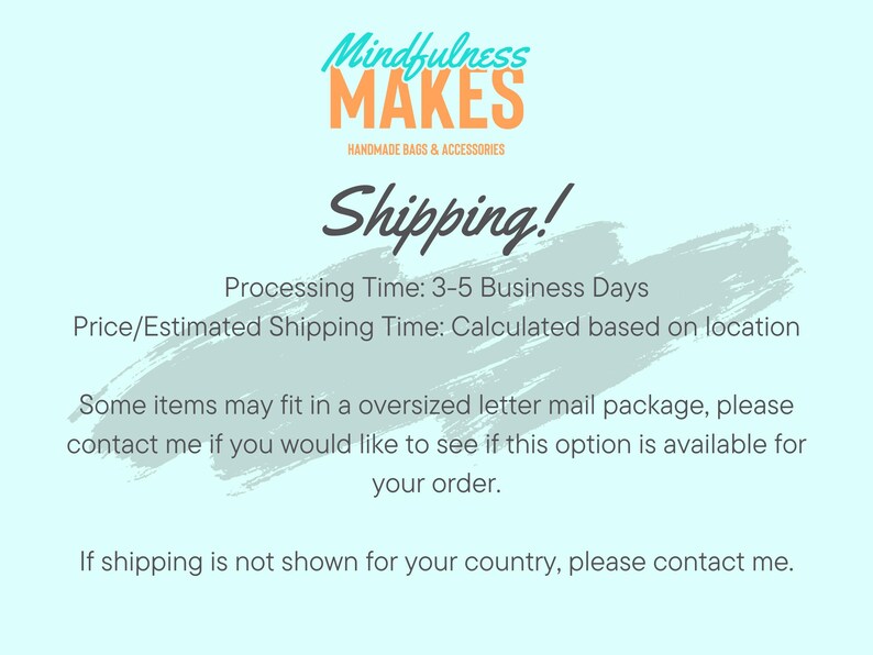 May include: A light blue background with white text that reads "Mindfulness Makes Handmade Bags & Accessories Shipping! Processing Time: 3-5 Business Days Price/Estimated Shipping Time: Calculated based on location Some items may fit in a oversized letter mail package, please contact me if you would like to see if this option is available for your order. If shipping is not shown for your country, please contact me."