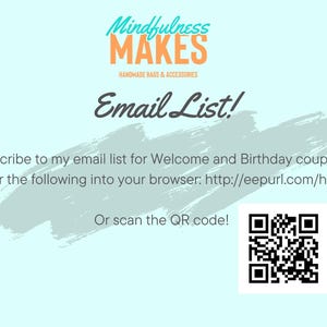 May include: A light blue background with a white brushstroke design. The text "Mindfulness MAKES" is in orange and white. The text "HANDMADE BAGS & ACCESSORIES" is in black. The text "Email List!" is in black. The text "Subscribe to my email list for Welcome and Birthday coupons! Enter the following into your browser: http://eepurl.com/h51is5 Or scan the QR code!" is in black.