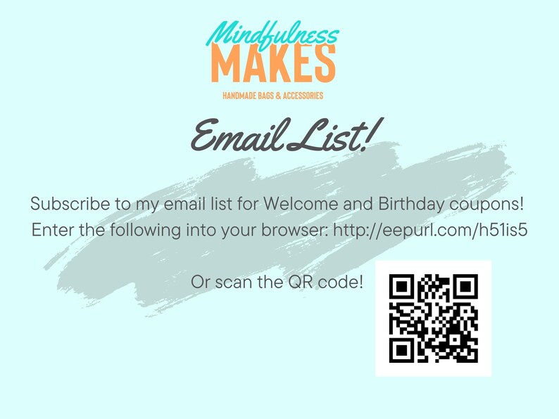 May include: A light blue background with a white brushstroke design. The text "Mindfulness MAKES" is in orange and white. The text "HANDMADE BAGS & ACCESSORIES" is in black. The text "Email List!" is in black. The text "Subscribe to my email list for Welcome and Birthday coupons! Enter the following into your browser: http://eepurl.com/h51is5 Or scan the QR code!" is in black.