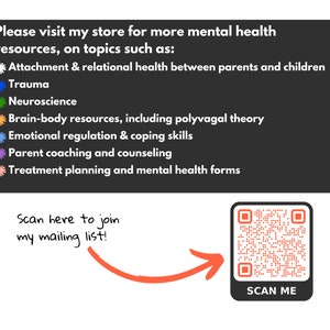 May include: A black and white image with a QR code and text that reads "Scan Me". The text "Please visit my store for more mental health resources, on topics such as:" is above a list of topics including "Attachment & relational health between parents and children", "Trauma", "Neuroscience", "Brain-body resources, including polyvagal theory", "Emotional regulation & coping skills", "Parent coaching and counselling", and "Treatment planning and mental health forms". Below the QR code is the text "Scan here to join my mailing list!"