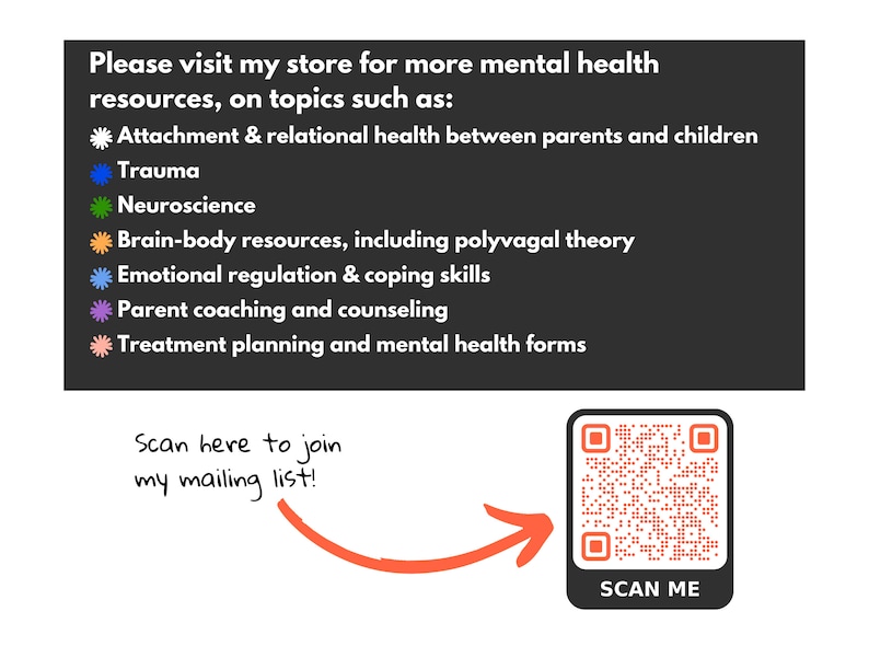 May include: A black and white image with a QR code and text that reads "Scan Me". The text "Please visit my store for more mental health resources, on topics such as:" is above a list of topics including "Attachment & relational health between parents and children", "Trauma", "Neuroscience", "Brain-body resources, including polyvagal theory", "Emotional regulation & coping skills", "Parent coaching and counselling", and "Treatment planning and mental health forms". Below the QR code is the text "Scan here to join my mailing list!"