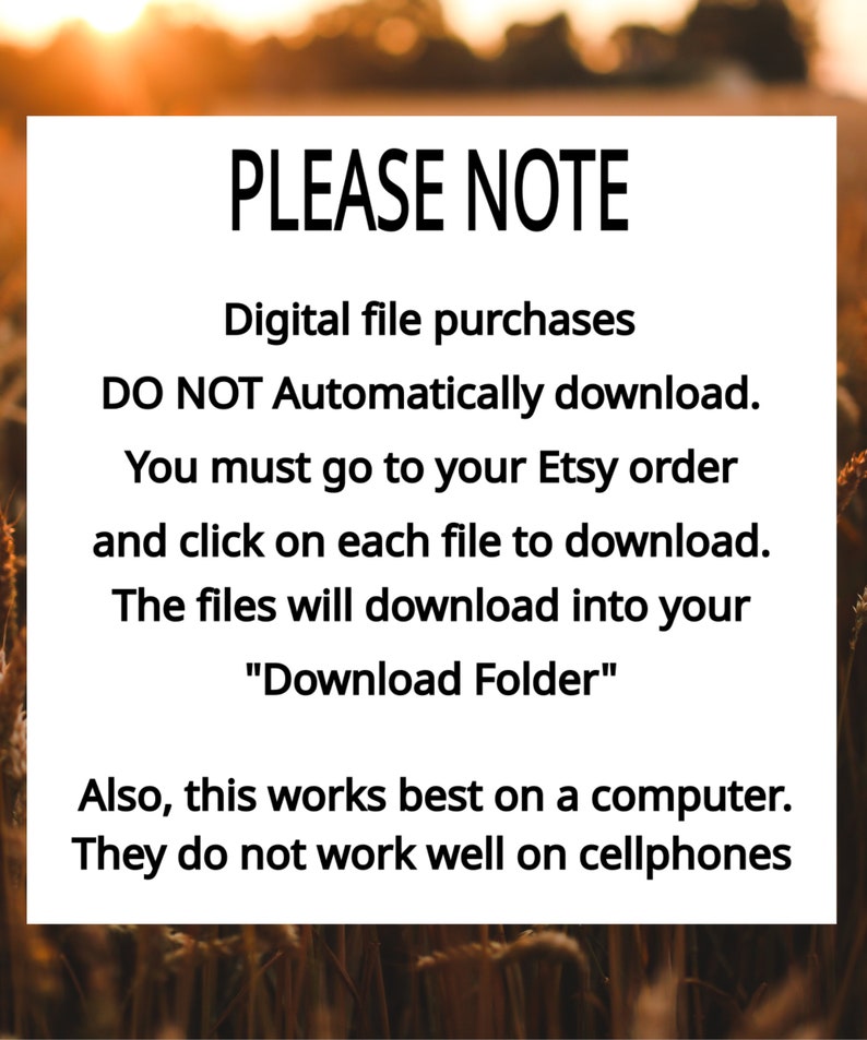 May include: A white rectangular sign with black text that reads: PLEASE NOTE. Digital file purchases DO NOT Automatically download. You must go to your Etsy order and click on each file to download. The files will download into your Download Folder. Also, this works best on a computer. They do not work well on mobile phones.