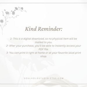 May include: A white background with a floral design in the top left corner. The text "Kind Reminder:" is in the centre of the image. The text below reads: "1- This is a digital download, so no physical item will be mailed to you. 2- After your purchase, you'll be able to instantly access your PDF file. 3- You can print it right at home or at your favourite local print shop. SOULHOLOSTUDIO.ETSY.COM"