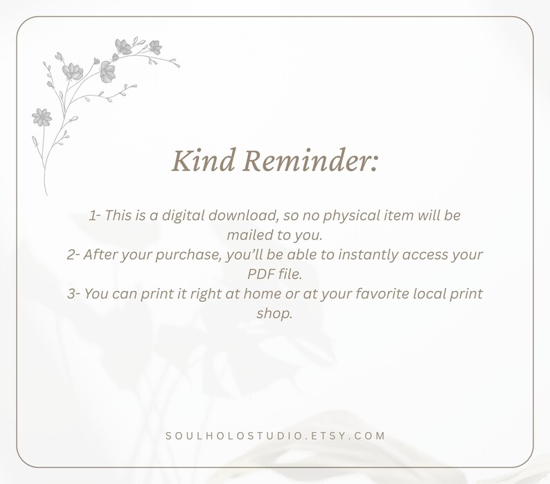 May include: A white background with a floral design in the top left corner. The text "Kind Reminder:" is in the centre of the image. The text below reads: "1- This is a digital download, so no physical item will be mailed to you. 2- After your purchase, you'll be able to instantly access your PDF file. 3- You can print it right at home or at your favourite local print shop. SOULHOLOSTUDIO.ETSY.COM"