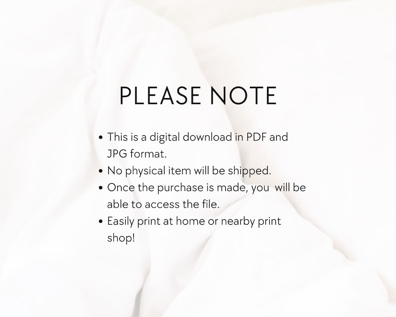 May include: Text on a white background that reads "PLEASE NOTE" followed by four bullet points: This is a digital download in PDF and JPG format. No physical item will be shipped. Once the purchase is made, you will be able to access the file. Easily print at home or a nearby print shop!