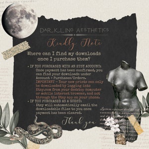 May include: A black and white image with a dark background and white text. The text reads "DARKLING AESTHETICS Kindly Note Where can I find my downloads once I purchase them? &bull; IF YOU PURCHASED WITH AN ETSY ACCOUNT: Once payment has been confirmed, you can find your downloads under Account > Purchases/Orders. IMPORTANT - Your new prints can only be downloaded by logging into Etsy.com from your desktop computer or mobile internet browser, and not through the Etsy app on your phone. &bull; IF YOU PURCHASED AS A GUEST: &bull; Etsy will automatically email the downloadable files to you once payment has been cleared. Thank you"